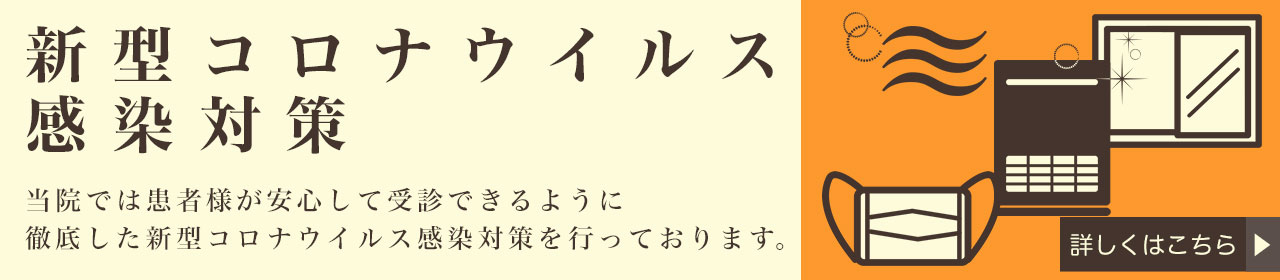 新型コロナウィルス感染対策 当院では患者様が安心して受診できるように徹底した新型コロナウィルス感染対策を行っております。